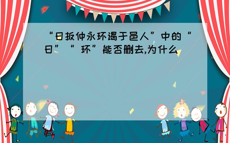 “日扳仲永环谒于邑人”中的“日”“ 环”能否删去,为什么