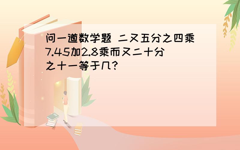 问一道数学题 二又五分之四乘7.45加2.8乘而又二十分之十一等于几?