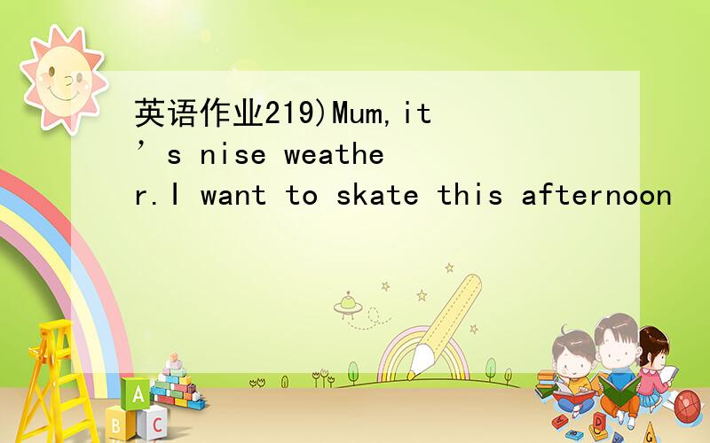 英语作业219)Mum,it’s nise weather.I want to skate this afternoon