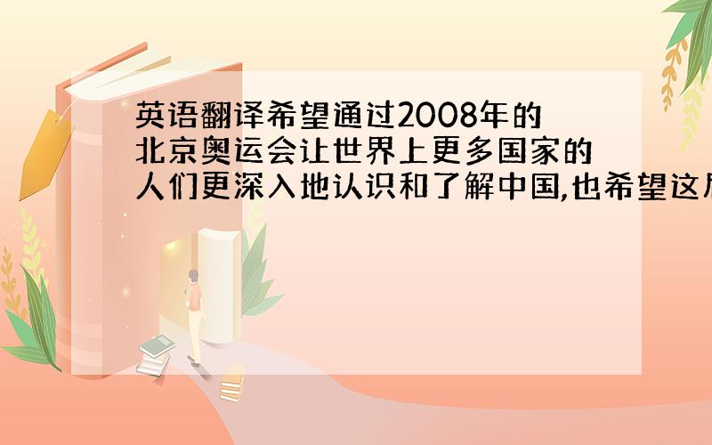 英语翻译希望通过2008年的北京奥运会让世界上更多国家的人们更深入地认识和了解中国,也希望这届奥运会使我们能够与世界各国