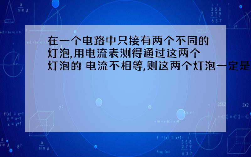 在一个电路中只接有两个不同的灯泡,用电流表测得通过这两个灯泡的 电流不相等,则这两个灯泡一定是并联的