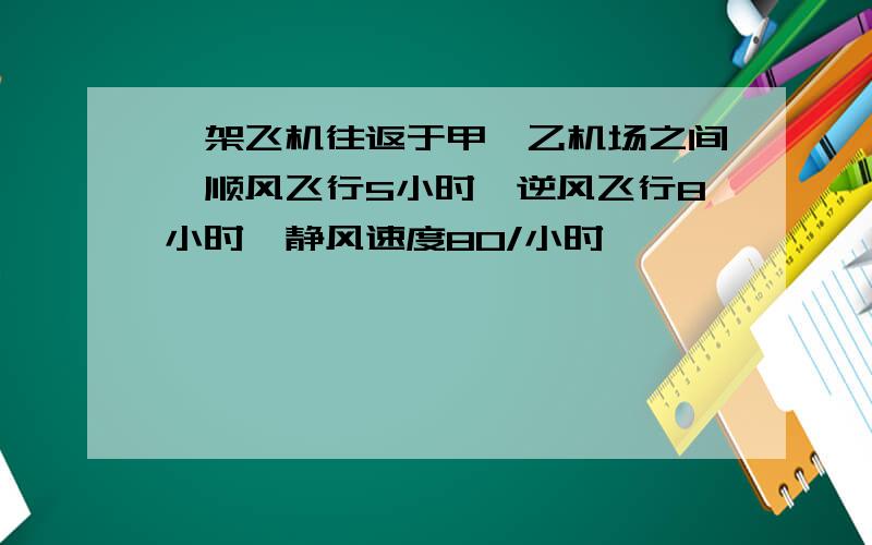 一架飞机往返于甲、乙机场之间,顺风飞行5小时,逆风飞行8小时,静风速度80/小时