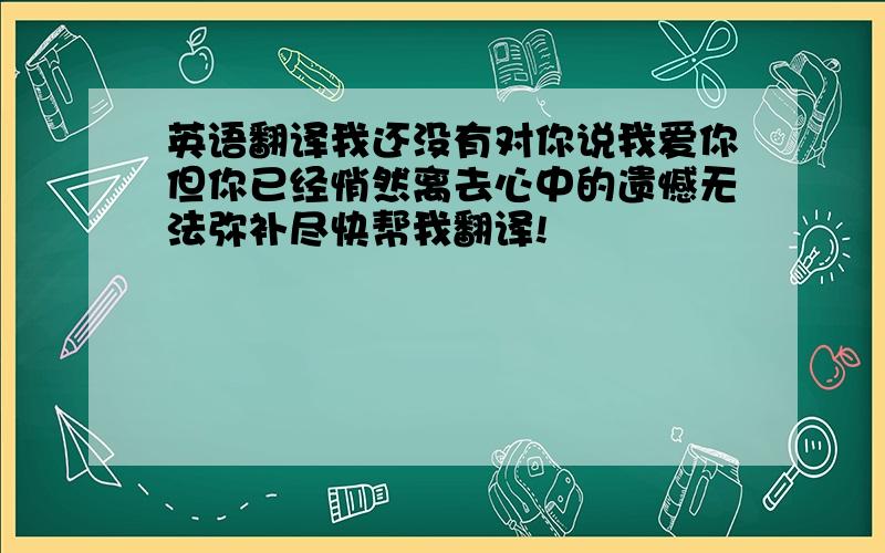 英语翻译我还没有对你说我爱你但你已经悄然离去心中的遗憾无法弥补尽快帮我翻译!