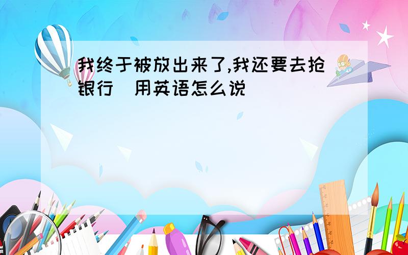 我终于被放出来了,我还要去抢银行(用英语怎么说）