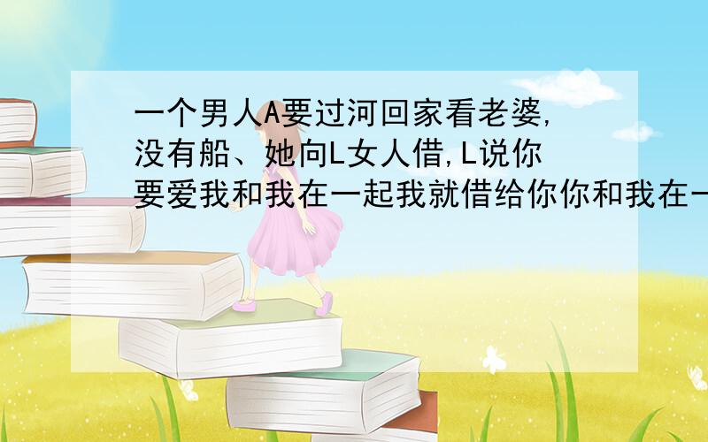 一个男人A要过河回家看老婆,没有船、她向L女人借,L说你要爱我和我在一起我就借给你你和我在一起就不借；A又管S借,S说你