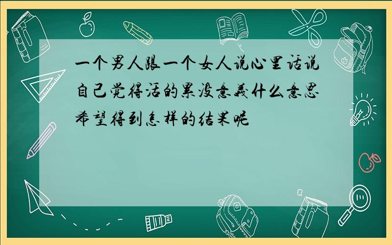 一个男人跟一个女人说心里话说自己觉得活的累没意义什么意思希望得到怎样的结果呢