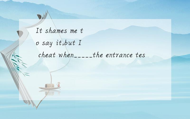 It shames me to say it,but I cheat when_____the entrance tes