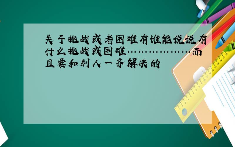 关于挑战或者困难有谁能说说有什么挑战或困难………………而且要和别人一齐解决的