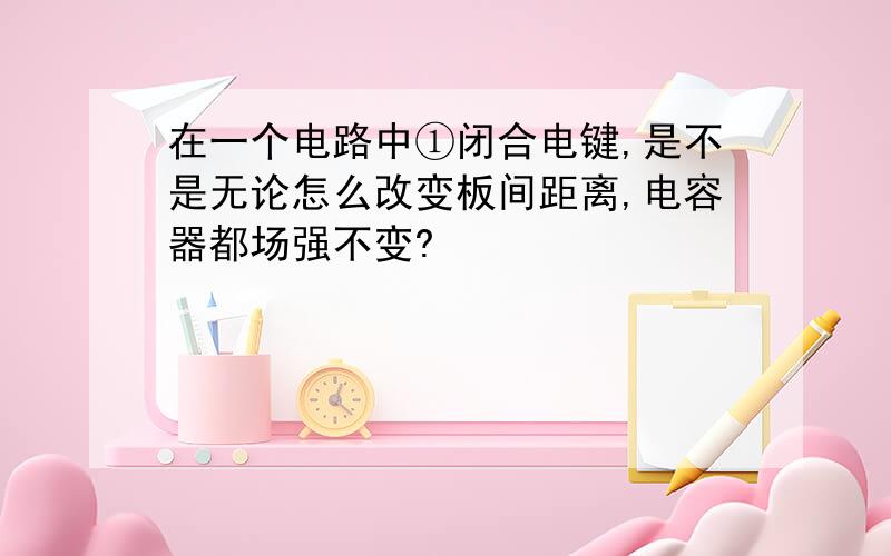 在一个电路中①闭合电键,是不是无论怎么改变板间距离,电容器都场强不变?