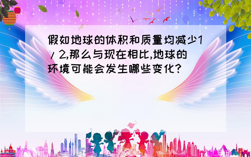 假如地球的体积和质量均减少1/2,那么与现在相比,地球的环境可能会发生哪些变化?