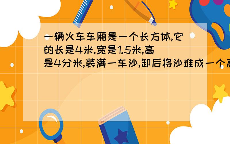 一辆火车车厢是一个长方体,它的长是4米.宽是1.5米,高是4分米,装满一车沙,卸后将沙堆成一个高是1米的圆