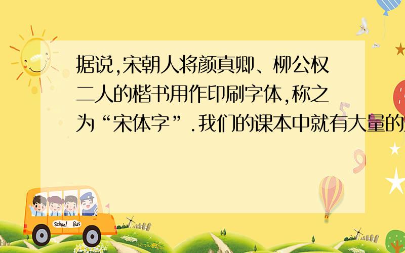 据说,宋朝人将颜真卿、柳公权二人的楷书用作印刷字体,称之为“宋体字”.我们的课本中就有大量的宋体字