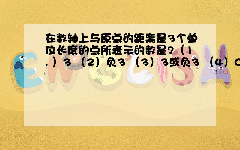 在数轴上与原点的距离是3个单位长度的点所表示的数是?（1. ）3 （2）负3 （3）3或负3 （4）0 请求回答