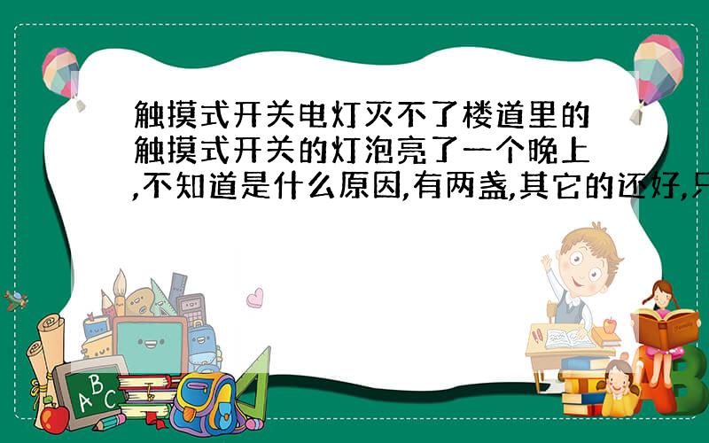 触摸式开关电灯灭不了楼道里的触摸式开关的灯泡亮了一个晚上,不知道是什么原因,有两盏,其它的还好,只是自动熄灭的时间避原来