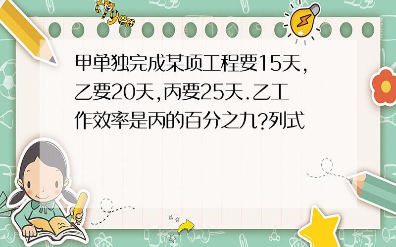 甲单独完成某项工程要15天,乙要20天,丙要25天.乙工作效率是丙的百分之九?列式