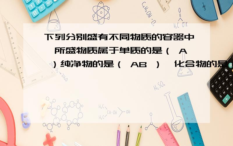 下列分别盛有不同物质的容器中,所盛物质属于单质的是（ A ）纯净物的是（ AB ）,化合物的是（ B ）.