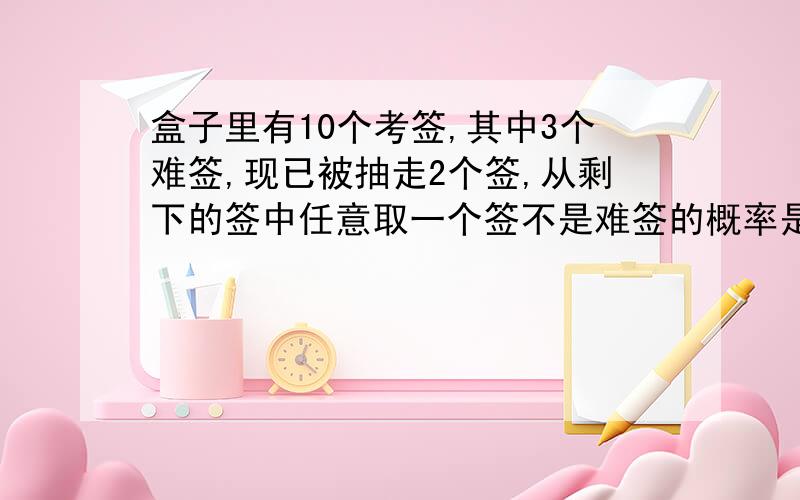 盒子里有10个考签,其中3个难签,现已被抽走2个签,从剩下的签中任意取一个签不是难签的概率是多少