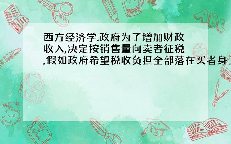 西方经济学.政府为了增加财政收入,决定按销售量向卖者征税,假如政府希望税收负担全部落在买者身上,那么应该具备的条件是需求