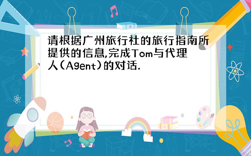 请根据广州旅行社的旅行指南所提供的信息,完成Tom与代理人(Agent)的对话.