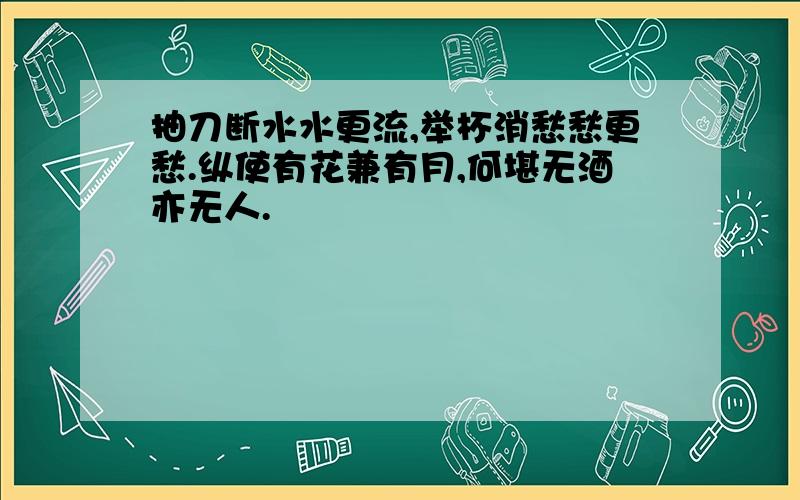 抽刀断水水更流,举杯消愁愁更愁.纵使有花兼有月,何堪无酒亦无人.