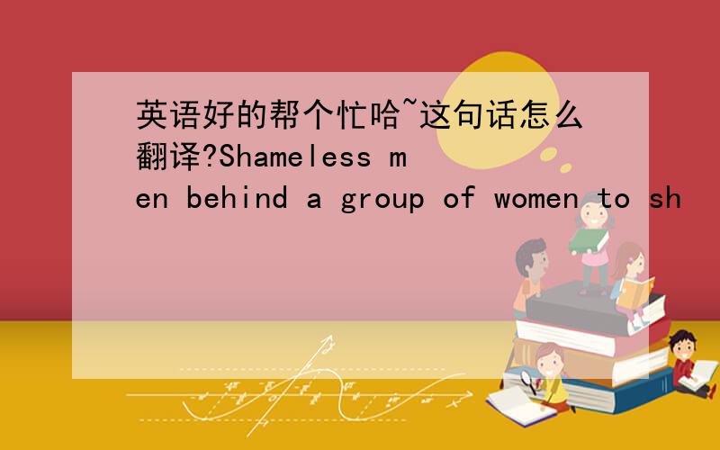 英语好的帮个忙哈~这句话怎么翻译?Shameless men behind a group of women to sh