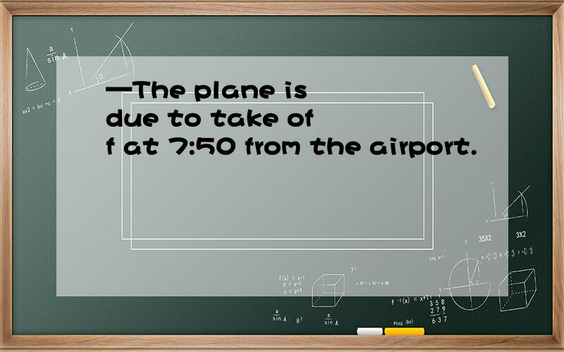 —The plane is due to take off at 7:50 from the airport.