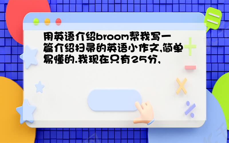 用英语介绍broom帮我写一篇介绍扫帚的英语小作文,简单易懂的.我现在只有25分,