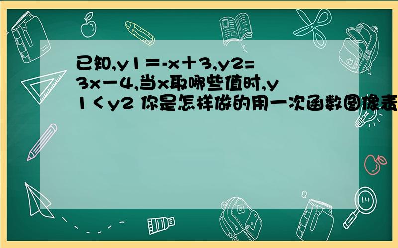 已知,y1＝-x＋3,y2=3x－4,当x取哪些值时,y1＜y2 你是怎样做的用一次函数图像表示出来,用两种方法,