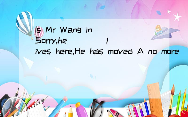 Is Mr Wang in Sorry,he ____lives here.He has moved A no more