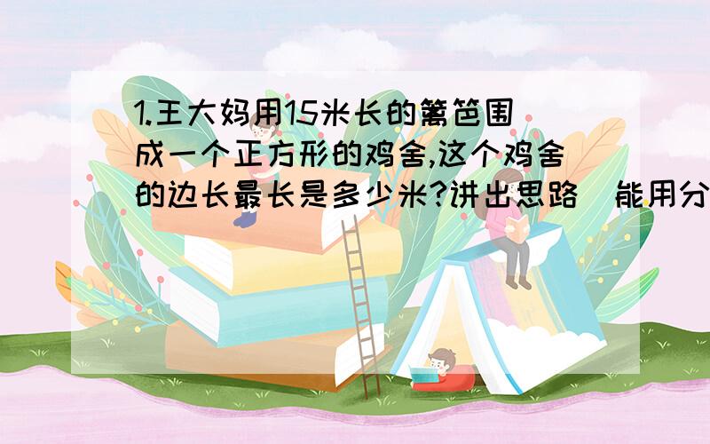 1.王大妈用15米长的篱笆围成一个正方形的鸡舍,这个鸡舍的边长最长是多少米?讲出思路（能用分数就用分数