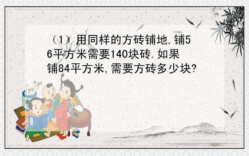 （1）用同样的方砖铺地,铺56平方米需要140块砖.如果铺84平方米,需要方砖多少块?