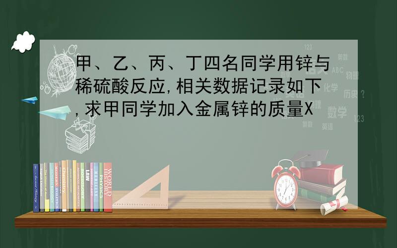 甲、乙、丙、丁四名同学用锌与稀硫酸反应,相关数据记录如下,求甲同学加入金属锌的质量X