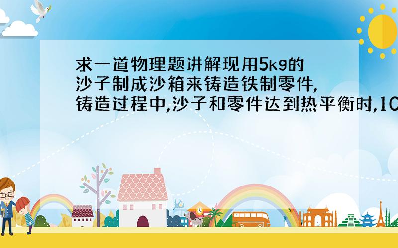 求一道物理题讲解现用5kg的沙子制成沙箱来铸造铁制零件,铸造过程中,沙子和零件达到热平衡时,10kg的零件从920摄氏度