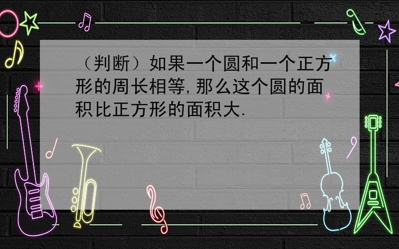 （判断）如果一个圆和一个正方形的周长相等,那么这个圆的面积比正方形的面积大.