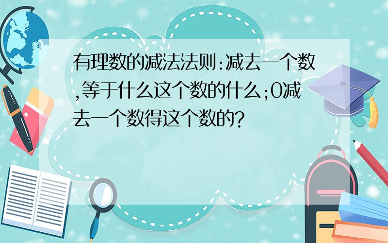 有理数的减法法则:减去一个数,等于什么这个数的什么;0减去一个数得这个数的?