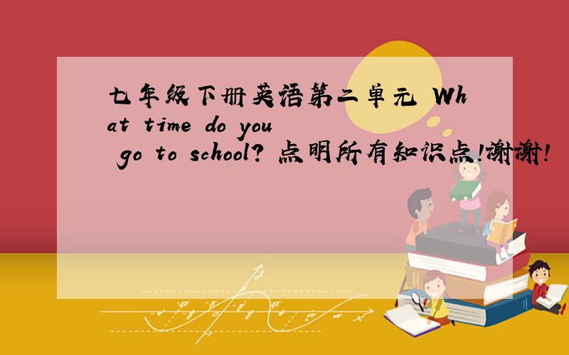 七年级下册英语第二单元 What time do you go to school? 点明所有知识点!谢谢!