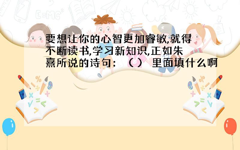 要想让你的心智更加睿敏,就得不断读书,学习新知识,正如朱熹所说的诗句：（ ） 里面填什么啊