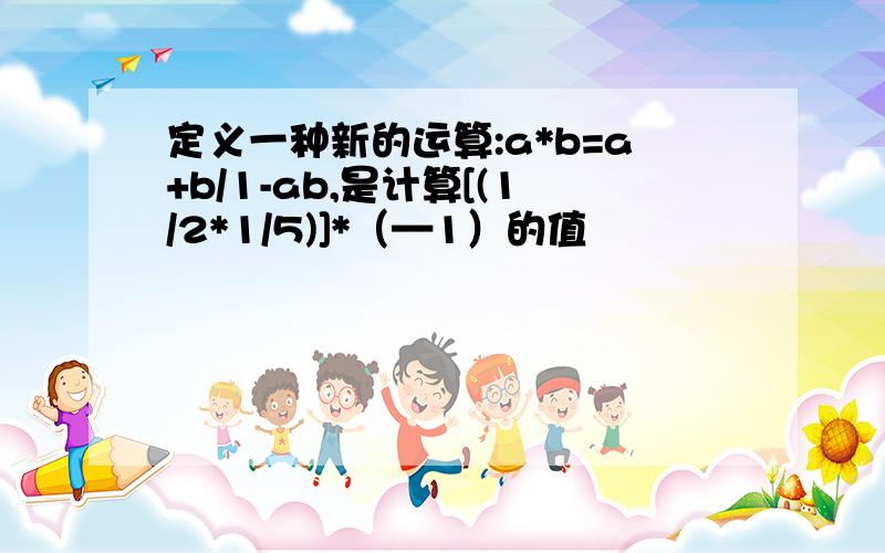 定义一种新的运算:a*b=a+b/1-ab,是计算[(1/2*1/5)]*（—1）的值