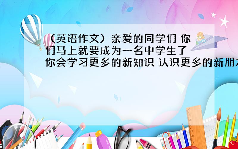 （英语作文）亲爱的同学们 你们马上就要成为一名中学生了 你会学习更多的新知识 认识更多的新朋友