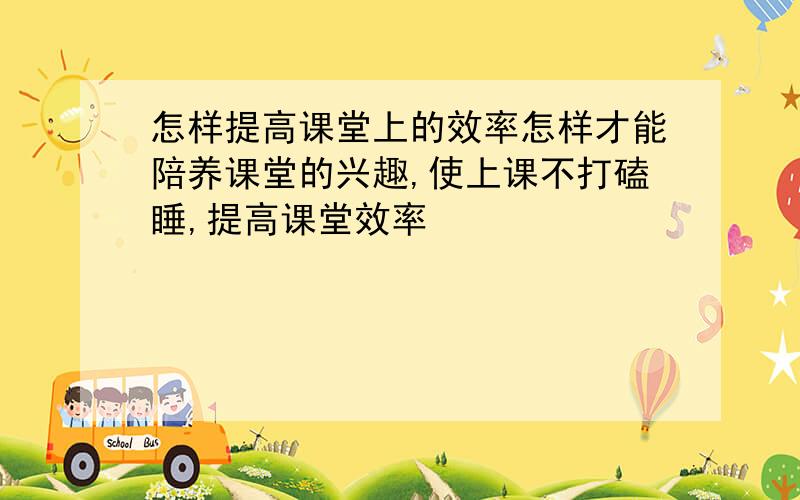 怎样提高课堂上的效率怎样才能陪养课堂的兴趣,使上课不打磕睡,提高课堂效率