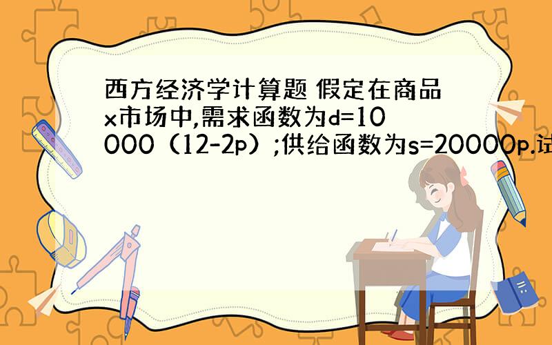 西方经济学计算题 假定在商品x市场中,需求函数为d=10000（12-2p）;供给函数为s=20000p.试求：（1）该