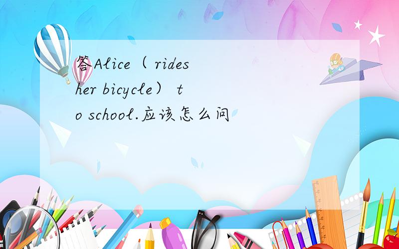 答Alice（ rides her bicycle） to school.应该怎么问