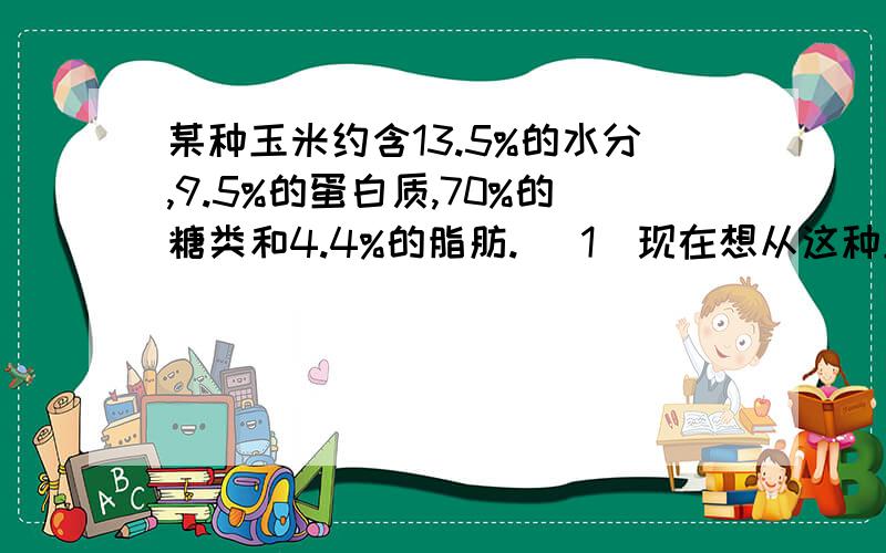 某种玉米约含13.5%的水分,9.5%的蛋白质,70%的糖类和4.4%的脂肪. (1)现在想从这种玉米中提取840克糖,