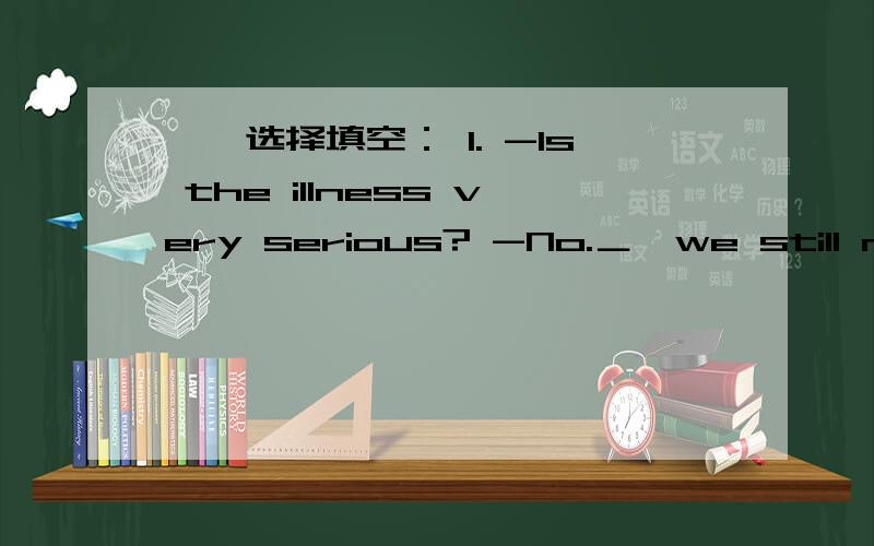 一、选择填空： 1. -Is the illness very serious? -No.＿,we still need