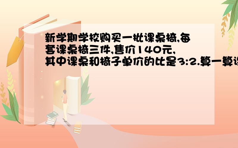 新学期学校购买一批课桌椅,每套课桌椅三件,售价140元,其中课桌和椅子单价的比是3:2.算一算课桌和椅子的单价分别是多少