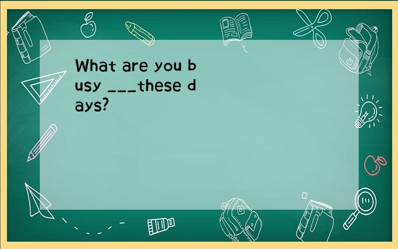 What are you busy ___these days?