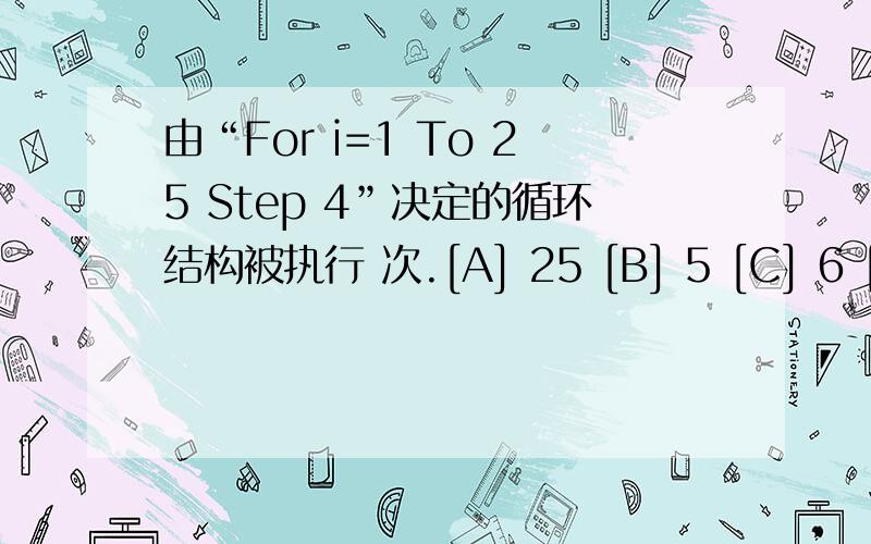 由“For i=1 To 25 Step 4”决定的循环结构被执行 次.[A] 25 [B] 5 [C] 6 [D] 7