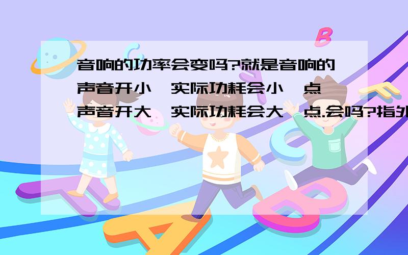 音响的功率会变吗?就是音响的声音开小,实际功耗会小一点,声音开大,实际功耗会大一点.会吗?指外接市电的音响.待机功耗呢?