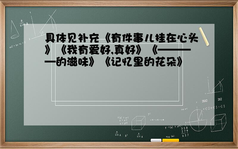 具体见补充《有件事儿挂在心头》《我有爱好,真好》《————的滋味》《记忆里的花朵》