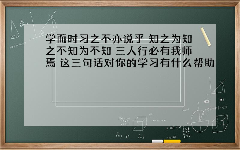 学而时习之不亦说乎 知之为知之不知为不知 三人行必有我师焉 这三句话对你的学习有什么帮助